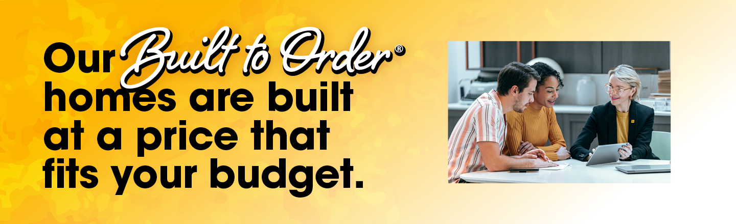 Our Built to Order homes are built at a price that fits your budget.